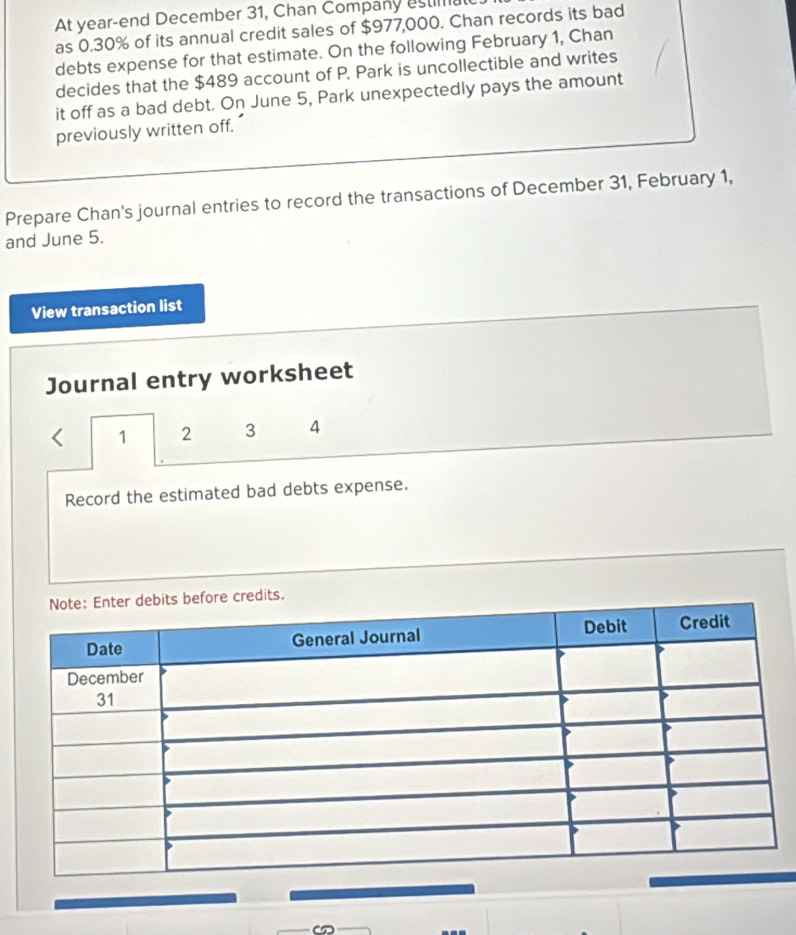 At year-end December 31, Chan Company estima 
as 0.30% of its annual credit sales of $977,000. Chan records its bad 
debts expense for that estimate. On the following February 1, Chan 
decides that the $489 account of P. Park is uncollectible and writes 
it off as a bad debt. On June 5, Park unexpectedly pays the amount 
previously written off. 
Prepare Chan's journal entries to record the transactions of December 31, February 1, 
and June 5. 
View transaction list 
Journal entry worksheet
1 2 3 4
Record the estimated bad debts expense.