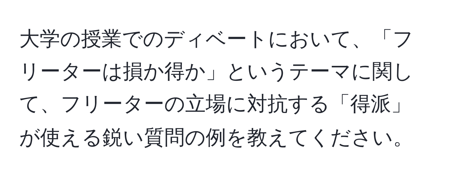 大学の授業でのディベートにおいて、「フリーターは損か得か」というテーマに関して、フリーターの立場に対抗する「得派」が使える鋭い質問の例を教えてください。