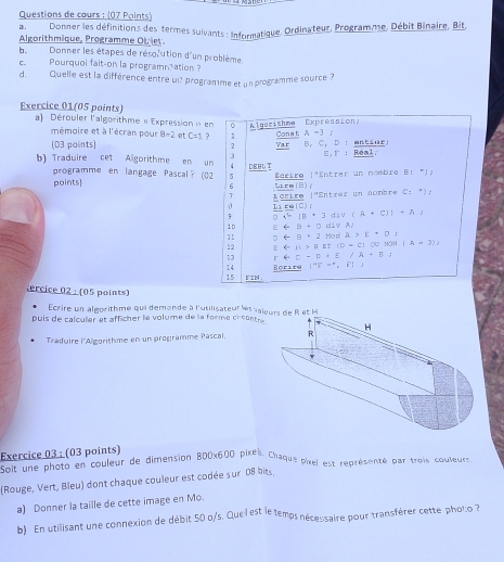 Questions de cours : (07 Points)
Ban Donner les définitions des termes suivants : Informatique, Ordinateur, Programme, Débit Binaire, Bit,
Algorithmique, Programme Ot iet
beDonner les étapes de résol'ution d'un problème.
c Pourquoi fait-on la programnation 
d. Quelle est la différence entre ui? programme et un programme source 7
Exercice 01(05 points)
a) Dérouler l'algorithme « Expression » en Algerithme Expression)
mémoire et à l'écran pour B=2 et C=3 7 1 Conat A=3; ; entínr:
(03 paints) 2 Var B, C， D
3 E =xi : Réal,
b) Traduire cet Algorithme en un 、 CEBU T B:^circ 
programme en langage Pascal?(02 5
points Lkcm(B); Zariro 1^(-4) Entrer un nombre
6
Lérire |''Entrer un nombre C=^*)i
L1 m∠ C ) 
; ax^2-1≥slant (a+c)(A+c))+A
1D □ arrow △ =□ d19Al
11
12 E(=mu >mu varepsilon f(rho -)=xi )3/oH(aq)(A=3)2 0arrow θ +2yodA>k+0;
13 r+C-D+E/A+B;
14
15 E 24. Ecrire |^nE=^n,i )
ercice 02 : (05 points)
Ecrire un algorithme qui demande à l'utilisateur les vai
puis de calculer et afficher le volume de la forme crcantre
Traduire l'Algorithme en un programme Pascal. 
Exercice 03 : (03 points)
Exercie photo en couleur de dimension 800x600 pixes. Chaque pixel est représenté par trois couleurs
(Rouge, Vert, Bleu) dont chaque couleur est codée sur 08 bits,
a) Donner la taille de cette image en Mo.
b) En utilisant une connexion de débit 50 o/s. Que l est le temps nécessaire pour transférer cette phol:o ?