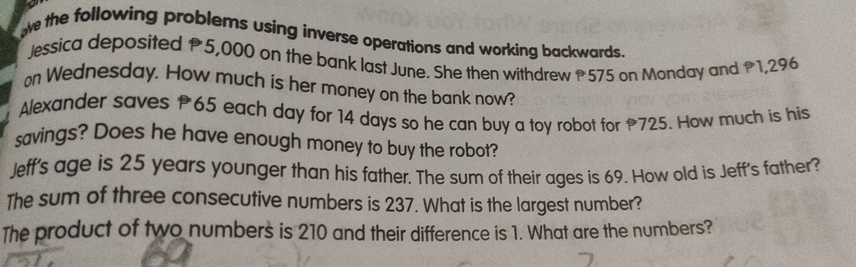 oe the following problems using inverse operations and working backwards. 
Jessica deposited P5,000 on the bank last June. She then withdrew 575 on Monday and P1,296
on Wednesday. How much is her money on the bank now? 
Alexander saves 65 each day for 14 days so he can buy a toy robot for 725. How much is his 
savings? Does he have enough money to buy the robot? 
Jeff's age is 25 years younger than his father. The sum of their ages is 69. How old is Jeff's father? 
The sum of three consecutive numbers is 237. What is the largest number? 
The product of two numbers is 210 and their difference is 1. What are the numbers?