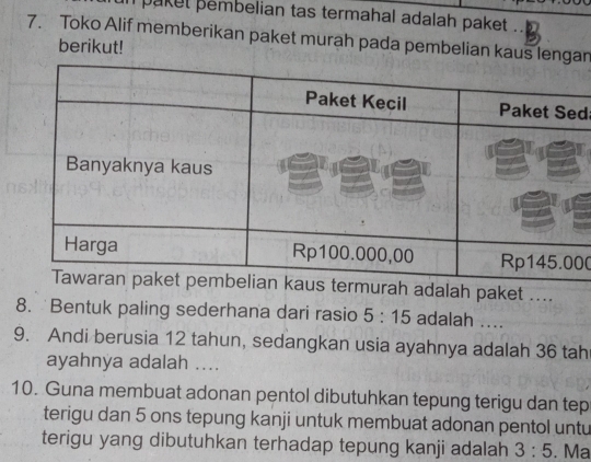 pakel pembelian tas termahal adalah paket . 
7. Toko Alif memberikan paket murah pada pembelian kaus lengan 
berikut! 
d 
00 
alah paket .... 
8. Bentuk paling sederhana dari rasio 5:15 adalah .... 
9. Andi berusia 12 tahun, sedangkan usia ayahnya adalah 36 tah 
ayahnya adalah .... 
10. Guna membuat adonan pentol dibutuhkan tepung terigu dan tep 
terigu dan 5 ons tepung kanji untuk membuat adonan pentol untu 
terigu yang dibutuhkan terhadap tepung kanji adalah 3:5. Ma