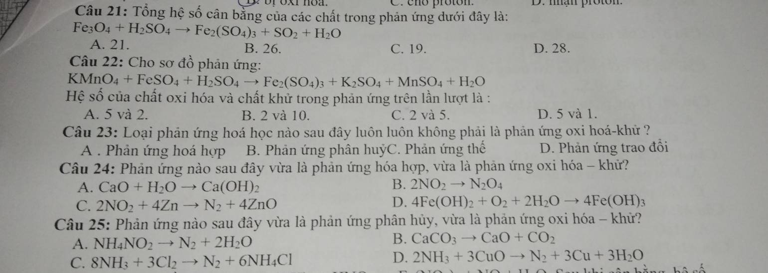 cño proton. D. nạn proton.
Câu 21: Tổng hệ số cân bằng của các chất trong phản ứng dưới đây là:
Fe_3O_4+H_2SO_4to Fe_2(SO_4)_3+SO_2+H_2O
A. 21. B. 26. C. 19. D. 28.
Câu 22: Cho sơ đồ phản ứng:
KMnO_4+FeSO_4+H_2SO_4to Fe_2(SO_4)_3+K_2SO_4+MnSO_4+H_2O
Hệ số của chất oxi hóa và chất khử trong phản ứng trên lần lượt là :
A. 5 và 2. B. 2 và 10. C. 2 và 5. D. 5 và 1.
Câu 23: Loại phản ứng hoá học nào sau đây luôn luôn không phải là phản ứng oxi hoá-khử ?
A . Phản ứng hoá hợp B. Phản ứng phân huýC. Phản ứng thế D. Phản ứng trao đổi
Câu 24: Phản ứng nào sau đây vừa là phản ứng hóa hợp, vừa là phản ứng oxi hóa - khữ?
A. CaO+H_2Oto Ca(OH)_2 B. 2NO_2to N_2O_4
C. 2NO_2+4Znto N_2+4ZnO D. 4Fe(OH)_2+O_2+2H_2Oto 4Fe(OH)_3
Câu 25: Phản ứng nào sau đây vừa là phản ứng phân hủy, vừa là phản ứng oxi hóa - khử?
A. NH_4NO_2to N_2+2H_2O
B. CaCO_3to CaO+CO_2
C. 8NH_3+3Cl_2to N_2+6NH_4Cl
D. 2NH_3+3CuOto N_2+3Cu+3H_2O