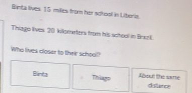 Binta lives 15 miles from her schooll in Liberia.
Thiago lives. 20 kilometers from his school in Brazll.
Who lives closer to their school?
Binta Thiago About the same
disitance