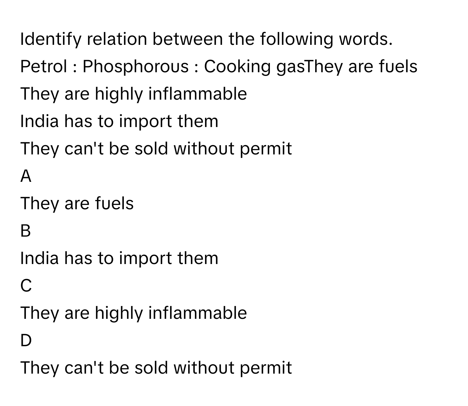 Identify relation between the following words.
Petrol : Phosphorous : Cooking gasThey are fuels
They are highly inflammable
India has to import them
They can't be sold without permit

A  
They are fuels 


B  
India has to import them 


C  
They are highly inflammable 


D  
They can't be sold without permit