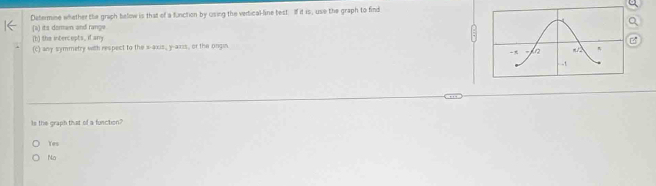 Determine whether the graph below is that of a function by using the vertical-line test. If it is, use the graph to find
Q
(a) its domain and range.
(b) the intercepts, if any
(c) any symmetry with respect to the x-axis, y-axis, or the ongin B
Is the graph that of a function?
Yes
No