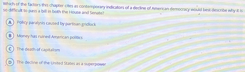 Which of the factors this chapter cites as contemporary indicators of a decline of American democracy would best describe why it is
so difficult to pass a bill in both the House and Senate?
A Policy paralysis caused by partisan gridlock
B Money has ruined American politics
CThe death of capitalism
D ) The decline of the United States as a superpower