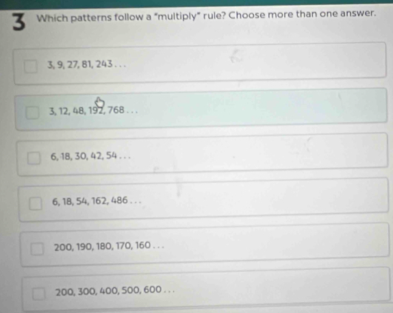 Which patterns follow a “multiply” rule? Choose more than one answer.
3, 9, 27, 81, 243. . .
3, 12, 48, 192, 768. . .
6, 18, 30, 42, 54. . .
6, 18, 54, 162, 486. . .
200, 190, 180, 170, 160. . .
200, 300, 400, 500, 600. . .