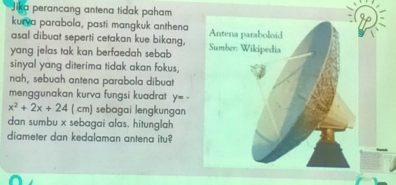 Jika perancang antena tidak paham 
kurva parabola, pasti mangkuk anthena 
asal dibuat seperti cetakan kue bikang, 
yang jelas tak kan berfaedah sebab 
sinyal yang diterima tidak akan fokus, 
nah, sebuah antena parabola dibuat 
menggunakan kurva fungsi kuadrat y=·

x^2+2x+24 c° sebagai lengkungan 
al 
dan sumbu x sebagai alas, hitunglah 
diameter dan kedalaman antena itu?