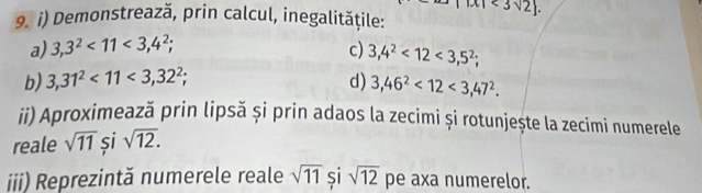 Demonstrează, prin calcul, inegalitățile: <3sqrt(2). 
a) 3,3^2<11<3,4^2; c) 3,4^2<12<3,5^2; 
b) 3,31^2<11<3,32^2; d) 3,46^2<12<3,47^2. 
ii) Aproximează prin lipsă și prin adaos la zecimi și rotunjește la zecimi numerele 
reale sqrt(11) si sqrt(12). 
iii) Reprezintă numerele reale sqrt(11) si sqrt(12) pe axa numerelor.