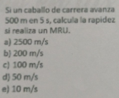 Si un caballo de carrera avanza
500 m en 5 s, calcula la rapidez
si realiza un MRU.
a) 2500 m/s
b 200 m/s
c) 100 m/s
d 50 m/s
e) 10 m/s