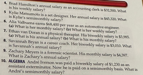 Brad Hamilton’s annual salary as an accounting clerk is $32,500. What 
is his weekly salary? 
5 Kylie Matsumoto is a set designer. Her annual salary is $45,320. What 
is Kylie's semimonthly salary? 
6. Alia Valbuena earns $68,400 per year as an automotive engineer. 
(a) What is her monthly salary? (b) What is her weekly salary? 
7. Ethan van Doran is a physical therapist. His biweekly salary is $3,985. 
(a) What is his annual salary? (b) What is his monthly salary? 
8. Savannah Bryan is a career coach. Her biweekly salary is $3,010. What 
is Savannah's annual salary? 
9. Zachary Meyers is a forensic scientist. His monthly salary is $4,397. 
What is Zachary’s annual salary? 
10. ALGEBRA André Iverson was paid a biweekly salary of $1,230 as an 
assistant exterminator. Now he is paid on a semimonthly basis. What is 
André's semimonthly salary?