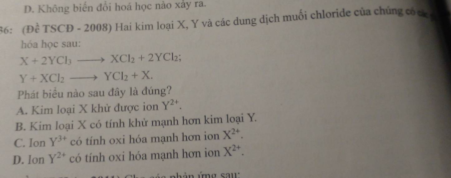 D. Không biến đổi hoá học nào xảy ra.
36: (Đề TSCĐ - 2008) Hai kim loại X, Y và các dung dịch muối chloride của chúng cócg
hóa học sau:
X+2YCl_3to XCl_2+2YCl_2
Y+XCl_2to YCl_2+X. 
Phát biểu nào sau đây là đúng?
A. Kim loại X khử được ion Y^(2+).
B. Kim loại X có tính khử mạnh hơn kim loại Y.
C. Ion Y^(3+) có tính oxi hóa mạnh hơn ion X^(2+).
D. Ion Y^(2+) có tính oxi hóa mạnh hơn ion X^(2+). 
hản ứng sau: