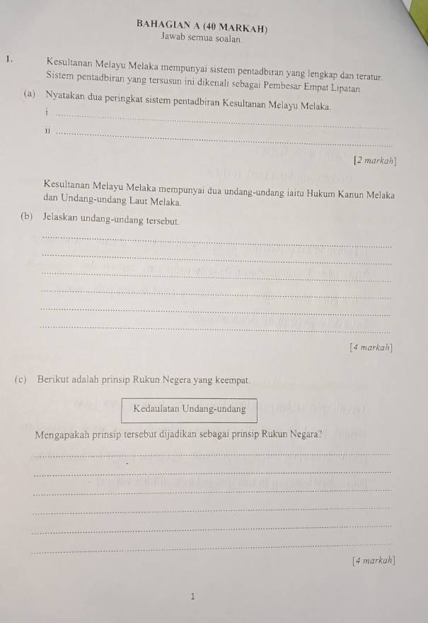 BAHAGIAN A (40 MARKAH) 
Jawab semua soalan 
1. Kesultanan Melayu Melaka mempunyai sistem pentadbiran yang lengkap dan teratur. 
Sistem pentadbiran yang tersusun ini dikenali sebagai Pembesar Empat Lipatan 
(a) Nyatakan dua peringkat sistem pentadbiran Kesultanan Melayu Melaka. 
_i 
ii_ 
[2 markah] 
Kesultanan Melayu Melaka mempunyai dua undang-undang iaitu Hukum Kanun Melaka 
dan Undang-undang Laut Melaka. 
(b) Jelaskan undang-undang tersebut. 
_ 
_ 
_ 
_ 
_ 
_ 
[4 markah] 
(c) Berikut adalah prinsip Rukun Negera yang keempat. 
Kedaulatan Undang-undang 
Mengapakah prinsip tersebut dijadikan sebagai prinsip Rukun Negara? 
_ 
_ 
_ 
_ 
_ 
_ 
[4 markah] 
1