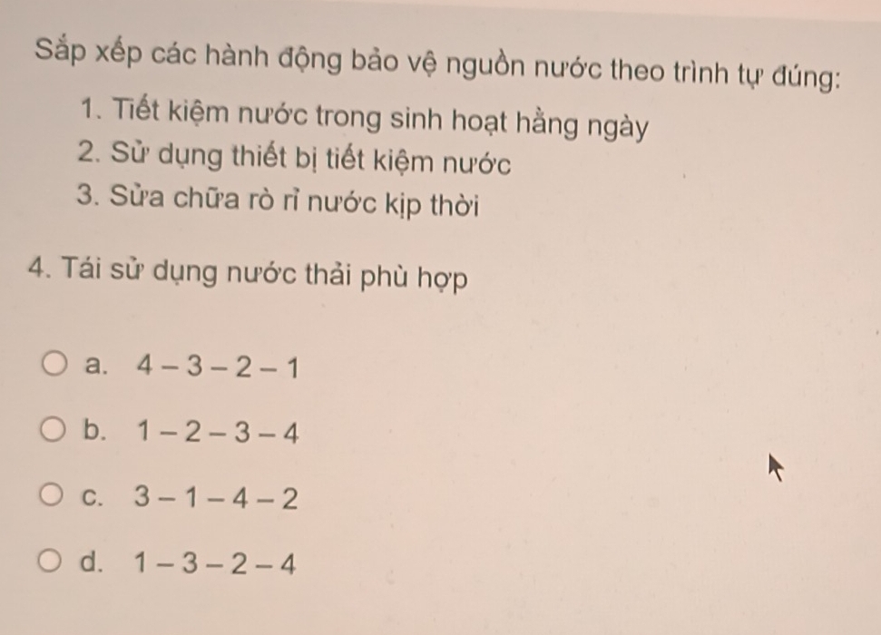 Sắp xếp các hành động bảo vệ nguồn nước theo trình tự đúng:
1. Tiết kiệm nước trong sinh hoạt hằng ngày
2. Sử dụng thiết bị tiết kiệm nước
3. Sửa chữa rò rỉ nước kịp thời
4. Tái sử dụng nước thải phù hợp
a. 4-3-2-1
b. 1-2-3-4
C. 3-1-4-2
d. 1-3-2-4