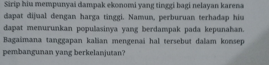 Sirip hiu mempunyai dampak ekonomi yang tinggi bagi nelayan karena 
dapat dijual dengan harga tinggi. Namun, perburuan terhadap híu 
dapat menurunkan populasinya yang berdampak pada kepunahan. 
Bagaimana tanggapan kalian mengenai hal tersebut dalam konsep 
pembangunan yang berkelanjutan?