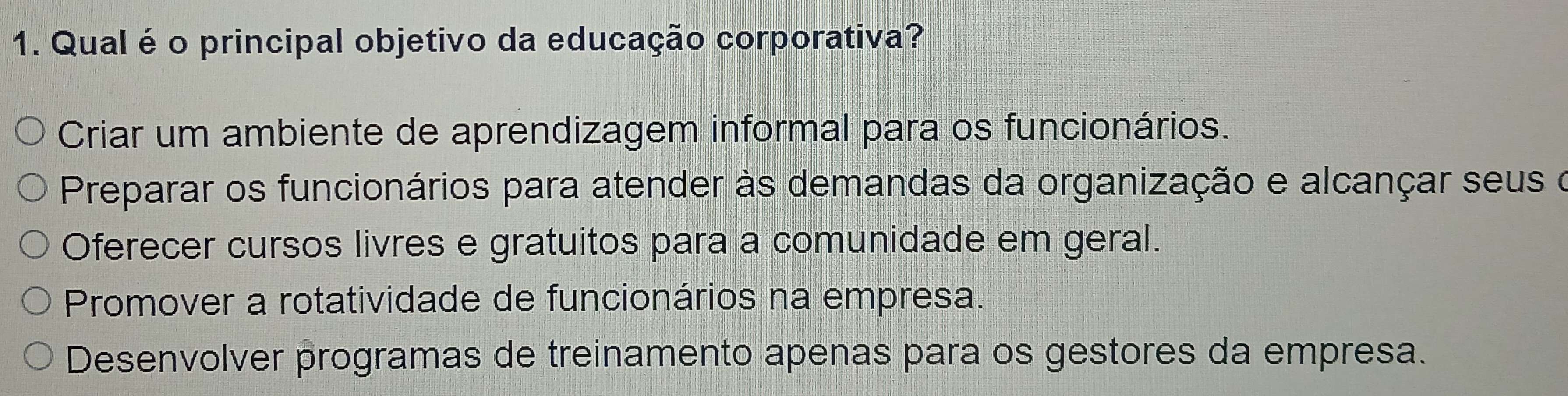 Qual é o principal objetivo da educação corporativa?
Criar um ambiente de aprendizagem informal para os funcionários.
Preparar os funcionários para atender às demandas da organização e alcançar seus o
Oferecer cursos livres e gratuitos para a comunidade em geral.
Promover a rotatividade de funcionários na empresa.
Desenvolver programas de treinamento apenas para os gestores da empresa.