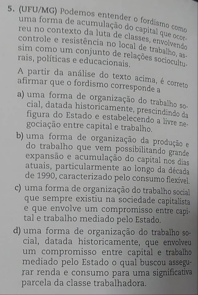 (UFU/MG) Podemos entender o fordismo como
uma forma de acumulação do capital que ocor
reu no contexto da luta de classes, envolvendo
controle e resistência no local de trabalho, as-
sim como um conjunto de relações sociocultu-
rais, políticas e educacionais.
A partir da análise do texto acima, é correto
afirmar que o fordismo corresponde a
a) uma forma de organização do trabalho so-
cial, datada historicamente, prescindindo da
figura do Estado e estabelecendo a livre ne-
gociação entre capital e trabalho.
b) uma forma de organização da produção e
do trabalho que vem possibilitando grande
expansão e acumulação do capital nos dias
atuais, particularmente ao longo da década
de 1990, caracterizado pelo consumo flexível.
c) uma forma de organização do trabalho social
que sempre existiu na sociedade capitalista
e que envolve um compromisso entre capi-
tal e trabalho mediado pelo Estado.
d) uma forma de organização do trabalho so-
cial, datada historicamente, que envolveu
um compromisso entre capital e trabalho 
mediado pelo Estado o qual buscou assegu-
rar renda e consumo para uma significativa
parcela da classe trabalhadora.