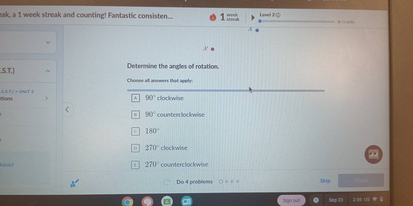 eak, a 1 week streak and counting! Fantastic consisten... streak week Level 2 ①
0 /2 skills
7
A 
Determine the angles of rotation.
.S.T.)
Choose all answers that apply:
.E.S.T.) > UNIT 2
tions A 90° clockwise
B 90° counterclockwise
c 180°
D 270° clockwise
basic) 270° counterclockwise
E
Do 4 problems Skip Check
Sign out Sep 23 2:06 US