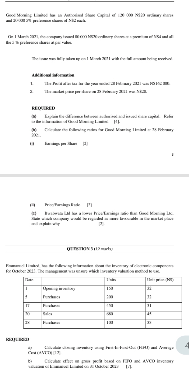 Good Morning Limited has an Authorised Share Capital of 120 000 N $20 ordinary shares 
and 20 000 5% preference shares of N $2 each. 
On 1 March 2021, the company issued 80 000 N $20 ordinary shares at a premium of N $4 and all 
the 5 % preference shares at par value. 
The issue was fully taken up on 1 March 2021 with the full amount being received. 
Additional information 
1. The Profit after tax for the year ended 28 February 2021 was N$162 000. 
2. The market price per share on 28 February 2021 was N$28. 
REQUIRED 
(a) Explain the difference between authorised and issued share capital. Refer 
to the information of Good Morning Limited [4]. 
(b) Calculate the following ratios for Good Morning Limited at 28 February 
2021. 
(i) Earnings per Share [2] 
3 
(ii) Price/Earnings Ratio [2] 
(c) Bwabwata Ltd has a lower Price/Earnings ratio than Good Morning Ltd. 
State which company would be regarded as more favourable in the market place 
and explain why [2]. 
QUESTION 3 (19 marks) 
Emmanuel Limited, has the following information about the inventory of electronic components 
for October 2023. The management was unsure which inventory valuation method to use. 
REQUIRED 
a) Calculate closing inventory using First-In-First-Out (FIFO) and Average 4
Cost (AVCO) [12]. 
b) Calculate effect on gross profit based on FIFO and AVCO inventory 
valuation of Emmanuel Limited on 31 October 2023 [7].