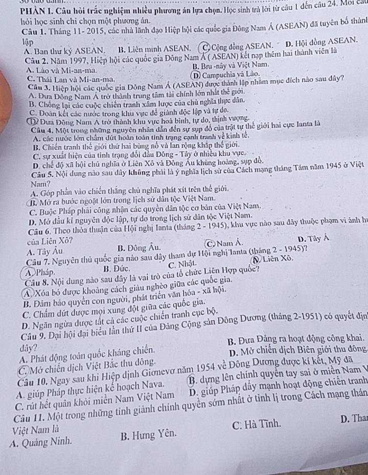 PHAN I. Câu hồi trắc nghiệm nhiều phương án lựa chọn. Học sinh trả lời từ câu 1 đến câu 24. Moi cát
hỏi học sinh chỉ chọn một phương án.
Câu 1. Tháng 11- 2015, các nhà lãnh đạo Hiệp hội các quốc gia Đông Nam Á (ASEAN) đã tuyên bố thành
lập
A. Ban thư ký ASEAN. B. Liên minh ASEAN. ( C) Cộng đồng ASEAN. D. Hội đồng ASEAN.
Câu 2. Năm 1997, Hiệp hội các quốc gia Đông Nam Á ( ASEAN) kết nạp thêm hai thành viên là
A. Lào và Mi-an-ma. B. Bru -nây và Việt Nam.
C. Thái Lan và Mi-an-ma. D) Campuchia và Lào.
Câu 3. Hiệp hội các quốc gia Đông Nam Á (ASEAN) được thành lập nhằm mục đích nào sau đây?
A. Đưa Đông Nam Á trở thành trung tâm tài chính lớn nhất thể giới.
B. Chông lại các cuộc chiến tranh xâm lược của chủ nghĩa thực dân,
C. Doàn kết các nước trong khu vực để giảnh độc lập và tự do.
① Đưa Đông Nam A trở thành khu vực hoà bình, tự do, thịnh vượng.
Câu 4. Một trong những nguyên nhân dẫn đến sự sụp đồ của trật tự thể giới hai cực Ianta là
A. các nước lớn chẩm đứt hoàn toàn tinh trạng cạnh tranh về kinh tế,
B. Chiến tranh thể giới thứ hai bùng nổ và lan rộng khắp thế giới.
C. sự xuất hiện của tinh trạng đổi đầu Đông - Tây ở nhiều khu vực.
D. chế độ xã hội chủ nghĩa ở Liên Xô và Đông Ấu khủng hoàng, sụp đồ,
Câu 5. Nội dung nào sau dây không phải là ý nghĩa lịch sử của Cách mạng tháng Tám năm 1945 ở Việt
Nam?
A. Góp phần vào chiến thắng chủ nghĩa phát xít trên thế giới.
B. Mở ra bước ngoặt lớn trong lịch sử dẫn tộc Việt Nam.
C. Buộc Pháp phải công nhận các quyền dân tộc cơ bản của Việt Nam.
D. Mở đầu kỉ nguyên độc lập, tự do trong lịch sử dân tộc Việt Nam.
Câu 6. Theo thỏa thuận của Hội nghị Ianta (tháng 2 - 1945), khu vực nào sau dây thuộc phạm vi ảnh hi
của Liên Xô?
A. Tây Âu B. Đông Âu. Nam Á. D. Tây Á
Câu 7. Nguyên thủ quốc gia nào sau dây tham dự Hội nghị'Ianta (tháng 2 - 1945)?
A Pháp B. Đức. C. Nhật. N Liên Xô,
Câu 8. Nội dung nào sau đây là vai trò của tổ chức Liên Hợp quốc?
A Xóa bỏ được khoảng cách giâu nghèo giữa các quốc gia.
B. Đảm bảo quyền con người, phát triển văn hóa - xã hội.
C. Chẩm dứt được mội xùng đột giữa các quốc gia.
D. Ngăn ngừa được tất cả các cuộc chiến tranh cục bộ.
Câu 9. Đại hội đại biểu lần thứ II của Đảng Cộng sản Đông Dương (tháng 2-1951) có quyết địn
dây?  B. Đưa Đảng ra hoạt động công khai.
A. Phát động toán quốc kháng chiến.
D. Mở chiến dịch Biên giới thu đông
C. Mở chiến dịch Việt Bắc thu dông.
Câu 10. Ngay sau khi Hiệp dịnh Giơnevơ năm 1954 về Đông Dương được kí kết, Mỹ đã
A. giúp Pháp thực hiện kế hoạch Nava.  B. dựng lên chính quyển tay sai ở miền Nam V
C. rút hết quân khỏi miền Nam Việt Nam  D. giúp Pháp dẩy mạnh hoạt động chiến tranh
Câu 11. Một trong những tinh giảnh chính quyền sớm nhất ở tỉnh lị trong Cách mạng thán
Việt Nam là C. Hà Tĩnh.
A. Quảng Ninh. B. Hưng Yên. D. Thar