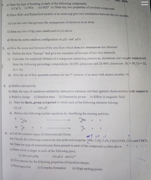 May, 2018.
1. a) State the type of bonding in each of the following compounds;
i) CaCl_2 ii) NO_2 iii) H_3O^+ iv) State any two properties of covalent compounds
b) Draw Bohr and Rutherford models of an atom and give two similarities between the two models.
ci) List the rules that governs the arrangement of electrons in an atom
ii) State any two of the rules mentioned in (ci) above
d) Write the stable electron configuration of _20C_T and Cu
2. a) Give the name and formula of the ores from which iron and aluminium are obtained.
b) Define the term “Isotopy” and give two examples of isotopes of any two elements.
c) Calculate the empirical formula of a compound containing potassium, chromium and oxygen respectively
from the following percentage compositions; 40.20% potassium and 26.90% chromium. (K=39,Cr=52,
O=16).
d) Give the set of four quantum numbers for the 5^(th) electron of an atom with atomic number 14.
3. a) Define radioactivity
b) State the type of radiations emitted by radioactive elements and their general characteristics with respect to
i) Relative charge ii) Relative mass iii) Penetration power iv) Effect in magnetic field.
c) State the block, group and period to which each of the following elements belongs
(i) _11X (ii) 16Y
d) Balance the following nuclear equations by identifying the missing particles.
η _(55)^(137)Cs □  overline  _(50)^(137)Ba+?
") beginarrayr 11 5endarray +11 □  □  _7^((14)N+?
4. a) List the common types of intermolecular forces
bi) Classify the following compounds into polar and nonpolar: NH_3),C_2H_4,C_6H_6;CH_3COOH,CCl_4 and CHCl_3
bii) State the type of intermolecular force present in each of the compound in (4bi) above.
c) State which is larger in each of the following pairs;
(i) ₄Be and _11Mg (ii) _20Ca and Ca^(2+)
d) Give reasons for the following properties of transition metals:
i) Paramagnetism ii) Complex formation iii) High melting points