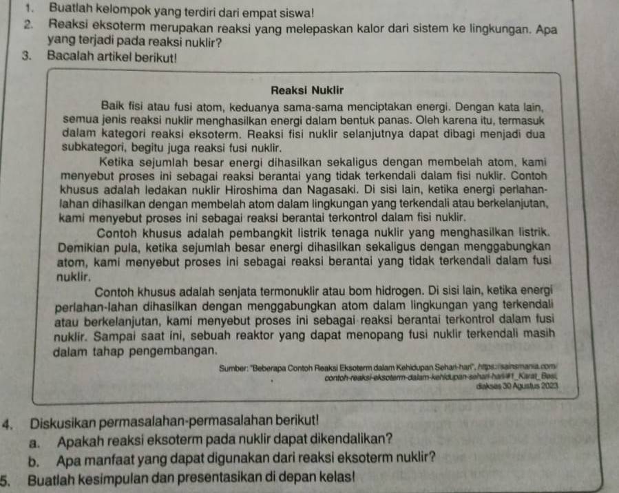 Buatlah kelompok yang terdiri dari empat siswa!
2. Reaksi eksoterm merupakan reaksi yang melepaskan kalor dari sistem ke lingkungan. Apa
yang terjadi pada reaksi nuklir ?
3. Bacalah artikel berikut!
Reaksi Nuklir
Baík fisi atau fusi atom, keduanya sama-sama menciptakan energi. Dengan kata lain,
semua jenis reaksi nuklir menghasilkan energi dalam bentuk panas. Oleh karena itu, termasuk
dalam kategori reaksi eksoterm. Reaksi fisi nuklir selanjutnya dapat dibagi menjadi dua
subkategori, begitu juga reaksi fusi nuklir.
Ketika sejumlah besar energi dihasilkan sekaligus dengan membelah atom, kami
menyebut proses ini sebagai reaksi berantai yang tidak terkendali dalam fisi nuklir. Contoh
khusus adalah ledakan nuklir Hiroshima dan Nagasaki. Di sisi lain, ketika energi perlahan-
lahan dihasilkan dengan membelah atom dalam lingkungan yang terkendali atau berkelanjutan,
kami menyebut proses ini sebagai reaksi berantai terkontrol dalam fisi nuklir.
Contoh khusus adalah pembangkit listrik tenaga nuklir yang menghasilkan listrik.
Demikian pula, ketika sejumlah besar energi dihasilkan sekaligus dengan menggabungkan
atom, kami menyebut proses ini sebagai reaksi berantai yang tidak terkendali dalam fusi
nuklir.
Contoh khusus adalah senjata termonuklir atau bom hidrogen. Di sisi lain, ketika energi
perlahan-lahan dihasilkan dengan menggabungkan atom dalam lingkungan yang terkendali
atau berkelanjutan, kami menyebut proses ini sebagai reaksi berantai terkontrol dalam fusi
nuklir. Sampai saat ini, sebuah reaktor yang dapat menopang fusi nuklir terkendali masih
dalam tahap pengembangan.
Sumber: ''Beberapa Contoh Reaksi Eksoterm dalam Kehidupan Sehańi-hari'', hps:/sainsmania.com/
contoh-reaksi-eksoterm-dalam-kehidupan-səhari-har #1_Karat_Besi,
diakses 30 Agustus 2023
4. Diskusikan permasalahan-permasalahan berikut!
a. Apakah reaksi eksoterm pada nuklir dapat dikendalikan?
b. Apa manfaat yang dapat digunakan dari reaksi eksoterm nuklir?
5. Buatlah kesimpulan dan presentasikan di depan kelas!