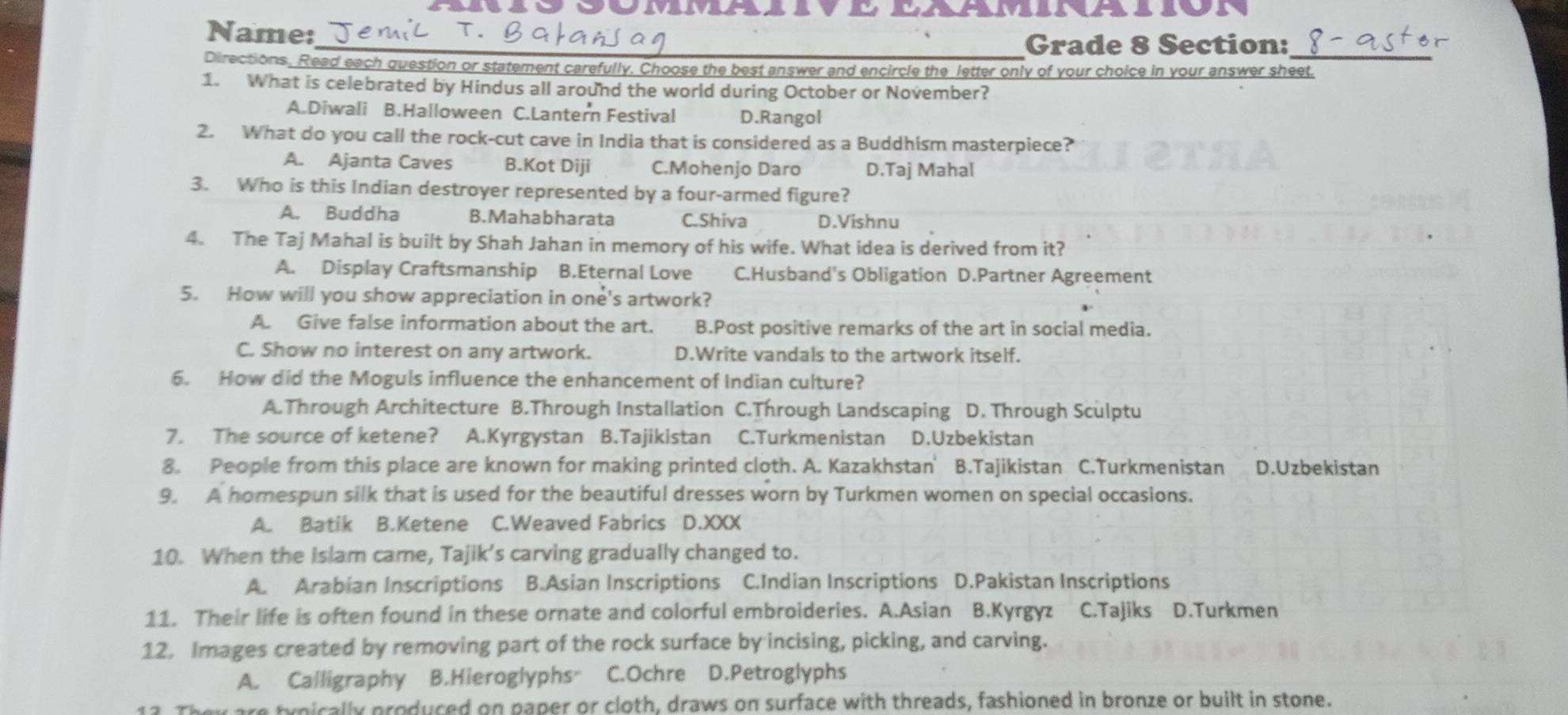 XVV2
Name:
_Grade 8 Section:
Directions, . Read each question or statement carefully. Choose the best answer and encircle the letter only of your choice in your answer sheet.
1. What is celebrated by Hindus all around the world during October or November?
A.Diwali B.Halloween C.Lantern Festival D.Rangol
2. What do you call the rock-cut cave in India that is considered as a Buddhism masterpiece?
A. Ajanta Caves B.Kot Diji C.Mohenjo Daro D.Taj Mahal
3. Who is this Indian destroyer represented by a four-armed figure?
A. Buddha B.Mahabharata C.Shiva D.Vishnu
4. The Taj Mahal is built by Shah Jahan in memory of his wife. What idea is derived from it?
A. Display Craftsmanship B.Eternal Love C.Husband's Obligation D.Partner Agreement
5. How will you show appreciation in one's artwork?
A. Give false information about the art. B.Post positive remarks of the art in social media.
C. Show no interest on any artwork. D.Write vandals to the artwork itself.
6. How did the Moguls influence the enhancement of Indian culture?
A.Through Architecture B.Through Installation C.Through Landscaping D. Through Sculptu
7. The source of ketene? A.Kyrgystan B.Tajikistan C.Turkmenistan D.Uzbekistan
8. People from this place are known for making printed cloth. A. Kazakhstan' B.Tajikistan C.Turkmenistan D.Uzbekistan
9. A homespun silk that is used for the beautiful dresses worn by Turkmen women on special occasions.
A. Batik B.Ketene C.Weaved Fabrics D.XXX
10. When the Islam came, Tajik’s carving gradually changed to.
A. Arabian Inscriptions B.Asian Inscriptions C.Indian Inscriptions D.Pakistan Inscriptions
11. Their life is often found in these ornate and colorful embroideries. A.Asian B.Kyrgyz C.Tajiks D.Turkmen
12. Images created by removing part of the rock surface by incising, picking, and carving.
A. Calligraphy B.Hieroglyphs C.Ochre D.Petroglyphs
They are typically produced on paper or cloth, draws on surface with threads, fashioned in bronze or built in stone.