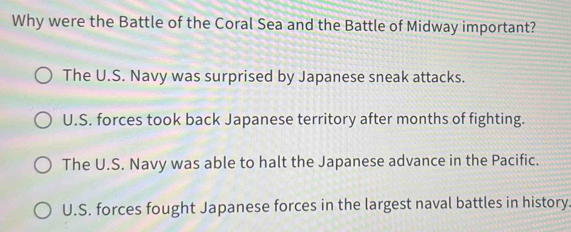 Why were the Battle of the Coral Sea and the Battle of Midway important?
The U.S. Navy was surprised by Japanese sneak attacks.
U.S. forces took back Japanese territory after months of fighting.
The U.S. Navy was able to halt the Japanese advance in the Pacific.
U.S. forces fought Japanese forces in the largest naval battles in history.