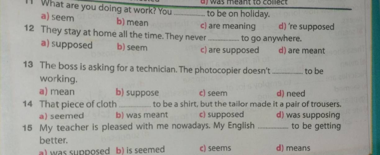 a y was meant to collect
" What are you doing at work? You_
to be on holiday.
a) seem b) mean
c) are meaning d) 're supposed
12 They stay at home all the time. They never_
to go anywhere.
a) supposed b) seem
c) are supposed d) are meant
13 The boss is asking for a technician. The photocopier doesn’t _to be
working.
a) mean b) suppose c) seem d) need
14 That piece of cloth _to be a shirt, but the tailor made it a pair of trousers.
a) seemed b) was meant c) supposed d) was supposing
15 My teacher is pleased with me nowadays. My English _to be getting
better.
a) was supposed b) is seemed c) seems d) means