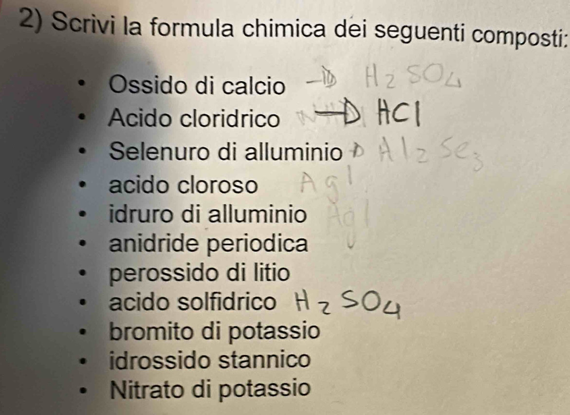 Scrivi la formula chimica dei seguenti composti:
Ossido di calcio
Acido cloridrico
Selenuro di alluminio
acido cloroso
idruro di alluminio
anidride periodica
perossido di litio
acido solfidrico
bromito di potassio
idrossido stannico
Nitrato di potassio