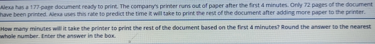 Alexa has a 177 -page document ready to print. The company's printer runs out of paper after the first 4 minutes. Only 72 pages of the document 
have been printed. Alexa uses this rate to predict the time it will take to print the rest of the document after adding more paper to the printer. 
How many minutes will it take the printer to print the rest of the document based on the first 4 minutes? Round the answer to the nearest 
whole number. Enter the answer in the box.