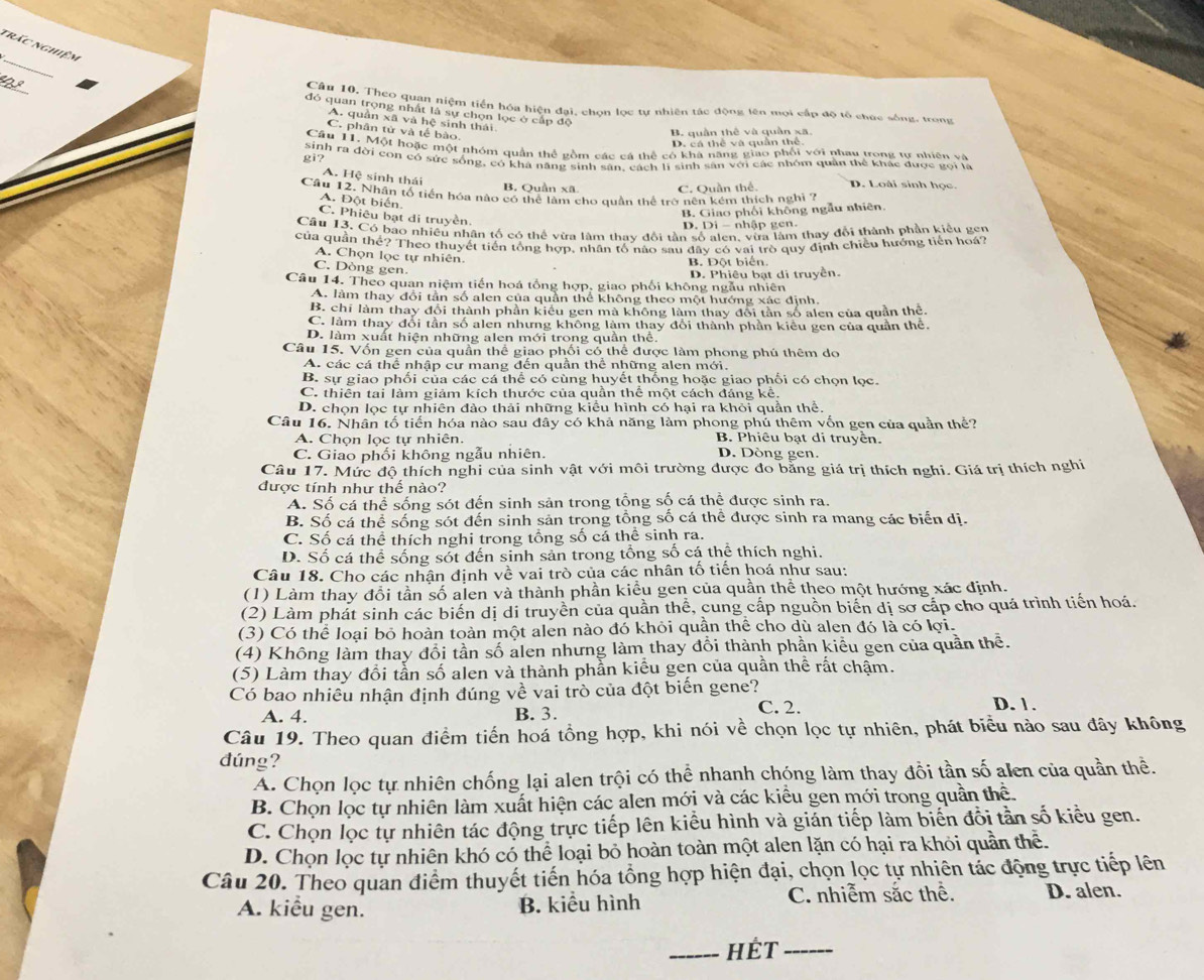 nrác nghiệm
_
Câu 10, Theo quan niệm tiền hóa hiện đại, chọn lọc tự nhiên tác động lên mọi cấp độ tổ chức sông, trong
đó quan trọng nhất là sự chọn lọc ở cấp độ
A. quân xã và hệ sinh thái
C. phân tử và tế bào.
B. quần thê và quần xã
D. cá thể và quần thể
Câu 11. Một hoặc một nhóm quản thể gồm các cá thể có khá năng giao phối với nhau trong tự nhiên và
gì? sinh ra đời con có sức sống, có khá năng sinh sân, cách lí sinh sân với các nhóm quân thể khác được gọi là
A. Hệ sinh thái
B. Quần xã C. Quần thể. D. Loài sinh học.
Câu 12. Nhân tổ tiền hóa nào có thể làm cho quân thể trở nên kêm thích nghị ?
A. Đột biến,
C. Phiêu bạt di truyền
B. Giao phối không ngẫu nhiên.
D. Di - nhâp g c  
Câu 13. Có bao nhiều nhân tố có thể vừa làm thay đổi tần số alen, vừa làm thay đổi thành phần kiểu gen
của quần thể? Theo thuyết tiền tổng hợp, nhân tổ nào sau đây có vai trò quy định chiều hướng tiền hoá?
A. Chọn lọc tự nhiên.
B. Đột biển.
C. Dòng gen.
Câu 14. Theo quan niệm tiến hoá tổng hợp, giao phối không ngẫu nhiên D. Phiêu bạt di truyền.
A. làm thay đổi tân số alen của quần thể không theo một hướng xác định,
B. chí làm thay đổi thành phần kiểu gen mà không làm thay đôi tần số alen của quần thẻ.
C. làm thay đổi tần số alen nhưng không làm thay đổi thành phần kiều gen của quần thể.
D. làm xuất hiện những alen mới trong quần thể.
Câu 15. Vốn gen của quần thể giao phối có thể được làm phong phú thêm do
A. các cá thể nhập cư mang đến quần thể những alen mới.
B. sự giao phối của các cá thể có cùng huyết thống hoặc giao phối có chọn lọc.
C. thiên tại làm giảm kích thước của quần thể một cách đáng kể.
D. chọn lọc tự nhiên đảo thải những kiểu hình có hại ra khỏi quần thể.
Câu 16. Nhân tố tiến hóa nào sau đây có khả năng làm phong phú thêm vốn gen của quần thể?
A. Chọn lọc tự nhiên. B. Phiêu bạt di truyền.
C. Giao phối không ngẫu nhiên. D. Dòng gen.
Câu 17. Mức độ thích nghi của sinh vật với môi trường được đo bằng giá trị thích nghi. Giá trị thích nghi
được tính như thế nào?
A. Số cá thể sống sót đến sinh sản trong tổng số cá thể được sinh ra.
B. Số cá thể sống sót đến sinh sản trong tổng số cá thể được sinh ra mang các biển dị.
C. Số cá thể thích nghi trong tổng số cá thể sinh ra.
D. Số cá thể sống sốt đến sinh sản trong tổng số cá thể thích nghi.
Câu 18. Cho các nhận định về vai trò của các nhân tố tiến hoá như sau:
(1) Làm thay đổi tần số alen và thành phần kiểu gen của quần thể theo một hướng xác định.
(2) Làm phát sinh các biến dị di truyền của quần thể, cung cấp nguồn biến dị sơ cấp cho quá trình tiến hoá.
(3) Có thể loại bỏ hoàn toàn một alen nào đó khỏi quần thể cho dù alen đó là có lợi.
(4) Không làm thay đổi tần số alen nhưng làm thay đổi thành phần kiểu gen của quần thể.
(5) Làm thay đổi tẫn số alen và thành phần kiểu gen của quần thể rất chậm.
Có bao nhiêu nhận định đúng về vai trò của đột biến gene?
A. 4. B. 3. C. 2. D. 1 .
Câu 19. Theo quan điểm tiến hoá tồng hợp, khi nói về chọn lọc tự nhiên, phát biểu nào sau đây không
đúng?
A. Chọn lọc tự nhiên chống lại alen trội có thể nhanh chóng làm thay đổi tần số alen của quần thể.
B. Chọn lọc tự nhiên làm xuất hiện các alen mới và các kiều gen mới trong quần thể.
C. Chọn lọc tự nhiên tác động trực tiếp lên kiều hình và gián tiếp làm biến đổi tần số kiểu gen.
D. Chọn lọc tự nhiên khó có thể loại bỏ hoàn toàn một alen lặn có hại ra khỏi quần thể.
Câu 20. Theo quan điểm thuyết tiến hóa tổng hợp hiện đại, chọn lọc tự nhiên tác động trực tiếp lên
A. kiểu gen. B. kiểu hình C. nhiễm sắc thể. D. alen.
_HÉt_