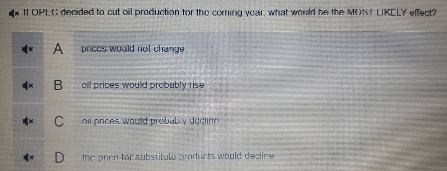 If OPEC decided to cut oil production for the coming year, what would be the MOST LIKELY effect?
A prices would not change
B oil prices would probably rise
oil prices would probably decline
the price for substitute products would decline