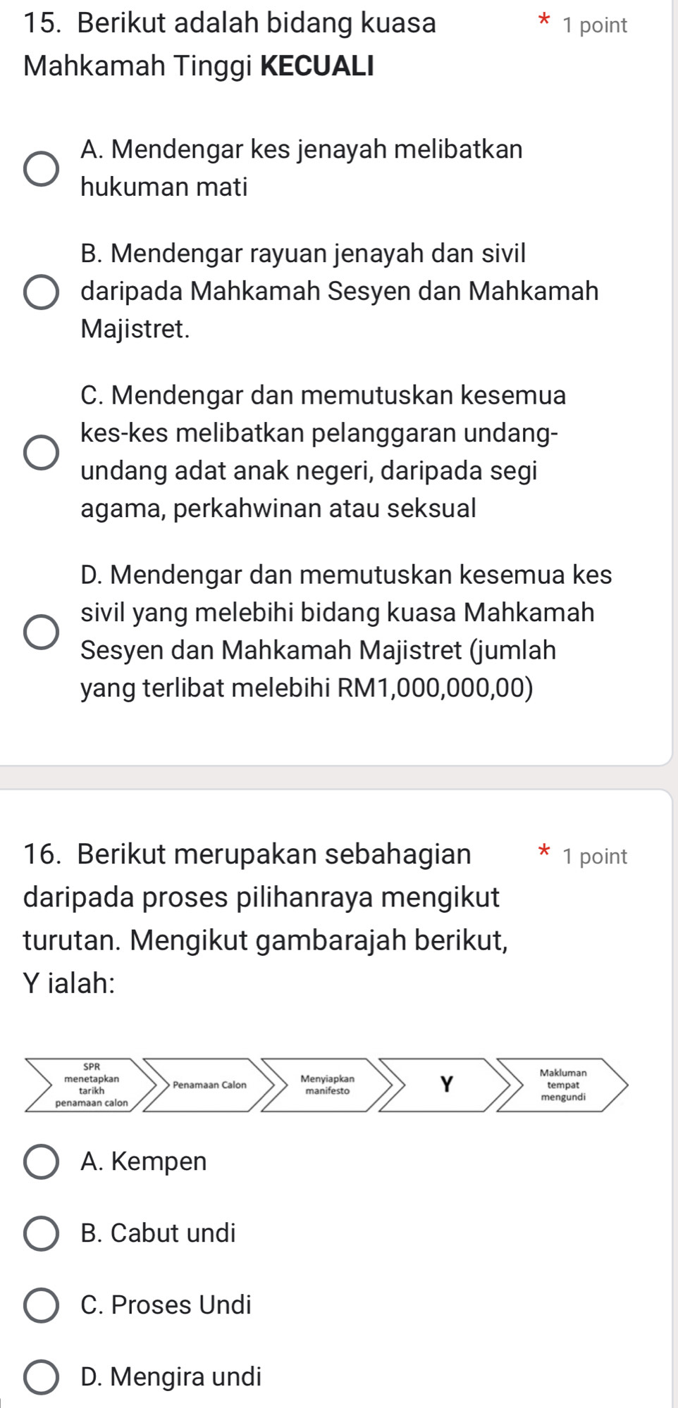 Berikut adalah bidang kuasa 1 point
Mahkamah Tinggi KECUALI
A. Mendengar kes jenayah melibatkan
hukuman mati
B. Mendengar rayuan jenayah dan sivil
daripada Mahkamah Sesyen dan Mahkamah
Majistret.
C. Mendengar dan memutuskan kesemua
kes-kes melibatkan pelanggaran undang-
undang adat anak negeri, daripada segi
agama, perkahwinan atau seksual
D. Mendengar dan memutuskan kesemua kes
sivil yang melebihi bidang kuasa Mahkamah
Sesyen dan Mahkamah Majistret (jumlah
yang terlibat melebihi RM1,000,000,00)
16. Berikut merupakan sebahagian 1 point
daripada proses pilihanraya mengikut
turutan. Mengikut gambarajah berikut,
Y ialah:
A. Kempen
B. Cabut undi
C. Proses Undi
D. Mengira undi