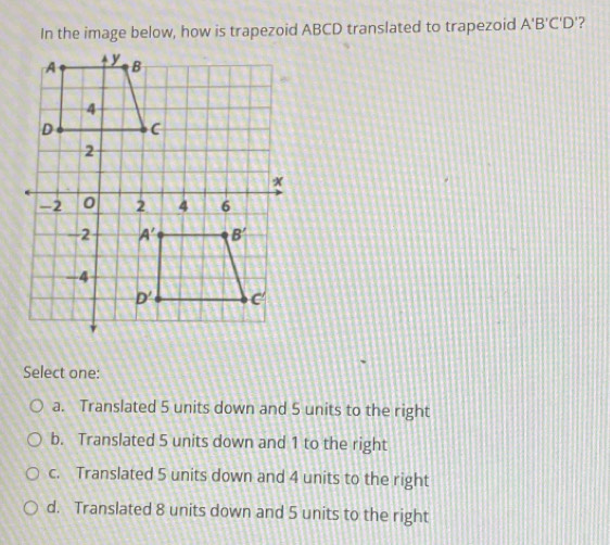 In the image below, how is trapezoid ABCD translated to trapezoid A'B'C'D' ?
Select one:
a. Translated 5 units down and 5 units to the right
b. Translated 5 units down and 1 to the right
c. Translated 5 units down and 4 units to the right
d. Translated 8 units down and 5 units to the right