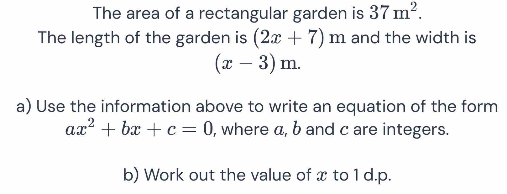 The area of a rectangular garden is 37m^2. 
The length of the garden is (2x+7)m and the width is
(x-3)m. 
a) Use the information above to write an equation of the form
ax^2+bx+c=0 , where a, b and c are integers. 
b) Work out the value of x to 1 d. p.