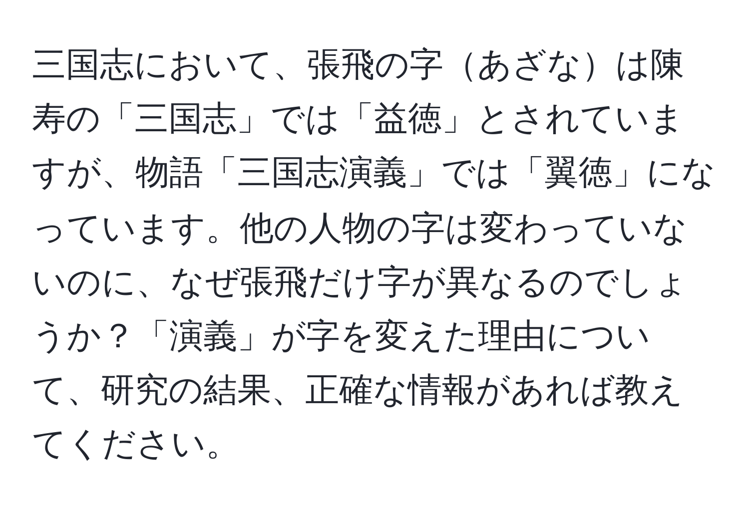 三国志において、張飛の字あざなは陳寿の「三国志」では「益徳」とされていますが、物語「三国志演義」では「翼徳」になっています。他の人物の字は変わっていないのに、なぜ張飛だけ字が異なるのでしょうか？「演義」が字を変えた理由について、研究の結果、正確な情報があれば教えてください。