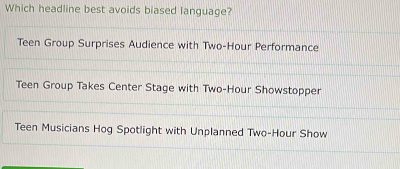 Which headline best avoids biased language?
Teen Group Surprises Audience with Two-Hour Performance
Teen Group Takes Center Stage with Two-Hour Showstopper
Teen Musicians Hog Spotlight with Unplanned Two-Hour Show