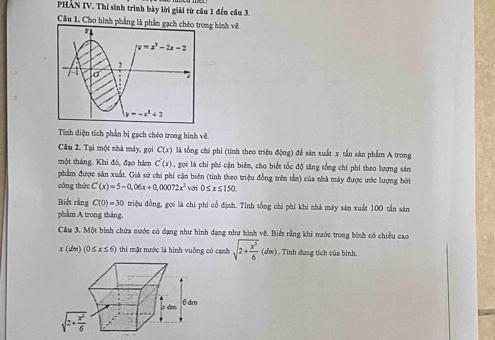 PHẢN IV. Thí sinh trình bày lời giải từ câu 1 đến câu 3.
Câu 1. Cho hình phẳng là phầng hình vẽ
Tính diện tích phần bị gạch chéo trong hình vẽ.
Câu 2. Tại một nhà máy, gọi C(x) là tổng chi phí (tính theo triệu động) để sản xuất x tấn sản phẩm A trong
một tháng. Khi đó, đạo hàm C'(x) , gọi là chi phí cận biên, cho biết tốc độ tăng tổng chi phí theo lượng sản
phẩm được sản xuất. Giả sử chi phí cận biên (tính theo triệu đồng trên tấn) của nhà máy được ước lượng bởi
công thức C'(x)=5-0,06x+0,00072x^2 với 0≤ x≤ 150.
Biết rằng C(0)=30 triệu đồng, gọi là chi phí cố định. Tính tổng chi phí khi nhà máy sản xuất 100 tấn sản
phẩm A trong tháng.
Câu 3. Một bình chứa nước có dạng như hình dạng như hình vẽ. Biết rằng khi nước trong bình có chiều cao
x(dm)(0≤ x≤ 6) thì mặt nước là hình vuông có cạnh sqrt(2+frac x^2)6(dm). Tính dung tích của bình.