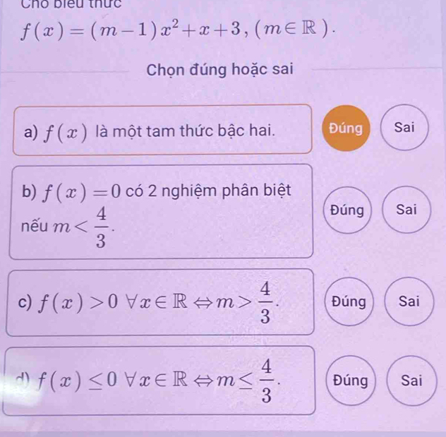 Cho biểu thức
f(x)=(m-1)x^2+x+3, (m∈ R). 
Chọn đúng hoặc sai 
a) f(x) là một tam thức bậc hai. Đúng Sai 
b) f(x)=0 có 2 nghiệm phân biệt 
nếu m . 
Đúng Sai 
c) f(x)>0forall x∈ RLeftrightarrow m> 4/3 . Đúng Sai 
d) f(x)≤ 0forall x∈ RLeftrightarrow m≤  4/3 . Đúng Sai