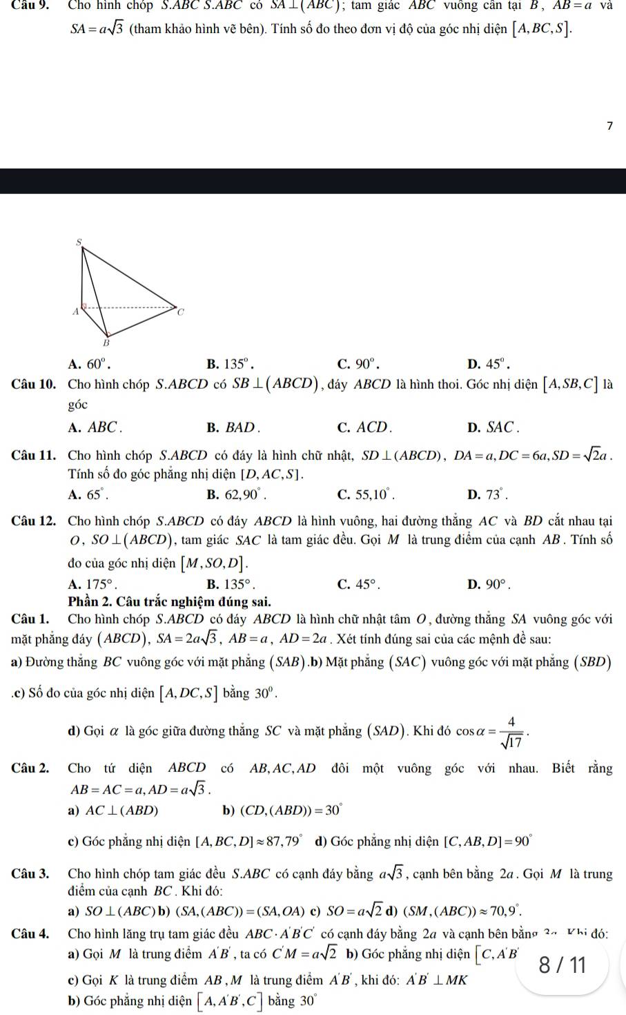 Cho hình chóp S.ABC S.ABC có SA⊥(ABC); tam giác ABC vuông cân tại B, AB=a và
SA=asqrt(3) (tham khảo hình vẽ bên). Tính số đo theo đơn vị độ của góc nhị diện [A,BC,S].
7
A. 60°. B. 135°. C. 90°. D. 45°.
Câu 10. Cho hình chóp S.ABCD có SB⊥ (ABCD) , đáy ABCD là hình thoi. Góc nhị diện [A,SB,C] là
góc
A. ABC . B. BAD . C. ACD. D. SAC .
Câu 11. Cho hình chóp S.ABCD có đáy là hình chữ nhật, SD⊥ (ABCD),DA=a,DC=6a,SD=sqrt(2)a.
Tính số đo góc phẳng nhị diện [D,AC,S].
A. 65°. B. 62,90°. C. 55,10°. D. 73°.
Câu 12. Cho hình chóp S.ABCD có đáy ABCD là hình vuông, hai đường thắng AC và BD cắt nhau tại
0, SO⊥ (ABCD) , tam giác SAC là tam giác đều. Gọi M là trung điểm của cạnh AB . Tính số
đo của góc nhị diện [M,SO,D].
A. 175°. B. 135°. C. 45°. D. 90°.
Phần 2. Câu trắc nghiệm đúng sai.
Câu 1. Cho hình chóp S.ABCD có đáy ABCD là hình chữ nhật tâm O, đường thắng SA vuông góc với
mặt phắng đáy (ABCD) ,SA=2asqrt(3),AB=a,AD=2a. Xét tính đúng sai của các mệnh đề sau:
a) Đường thắng BC vuông góc với mặt phẳng (SAB).b) Mặt phẳng (SAC) vuông góc với mặt phẳng (SBD)
.c) Số đo của góc nhị diện [A,DC,S] bằng 30^0.
d) Gọi α là góc giữa đường thắng SC và mặt phẳng (SAD). Khi đó cos alpha = 4/sqrt(17) .
Câu 2. Cho tứ diện ABCD có AB,AC,AD đôi một vuông góc với nhau. Biết rằng
AB=AC=a,AD=asqrt(3).
a) AC⊥ (ABD) b) (CD,(ABD))=30°
c) Góc phẳng nhị diện [A,BC,D]approx 87,79° d) Góc phẳng nhị diện [C,AB,D]=90°
Câu 3. Cho hình chóp tam giác đều S.ABC có cạnh đáy bằng asqrt(3) , cạnh bên bằng 2a . Gọi M là trung
điểm của cạnh BC . Khi đó:
a) SO⊥ (ABC)b)(SA,(ABC))=(SA,OA) c) SO=asqrt(2)d)(SM,(ABC))approx 70,9°.
Câu 4. Cho hình lăng trụ tam giác đều ABC· A'B'C' có cạnh đáy bằng 2a và cạnh bên bằng 2a Khi đó:
a) Gọi M là trung điểm A'B',tac6C'M=asqrt(2) b) Góc phẳng nhị diện [C,A'B' 8 / 11
c) Gọi K là trung điểm AB , M là trung điểm A'B' , khi đó: A'B'⊥ MK
b) Góc phẳng nhị diện [A,A'B' ,C] bằng 30°