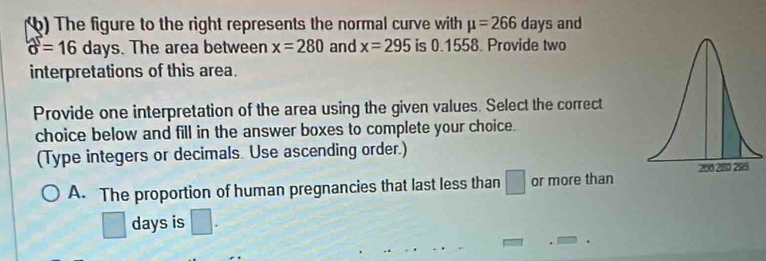 ) The figure to the right represents the normal curve with mu =266 days and
b=16days. The area between x=280 and x=295 is 0.1558. Provide two 
interpretations of this area. 
Provide one interpretation of the area using the given values. Select the correct 
choice below and fill in the answer boxes to complete your choice. 
(Type integers or decimals. Use ascending order.) 
A. The proportion of human pregnancies that last less than □ or more than
days is