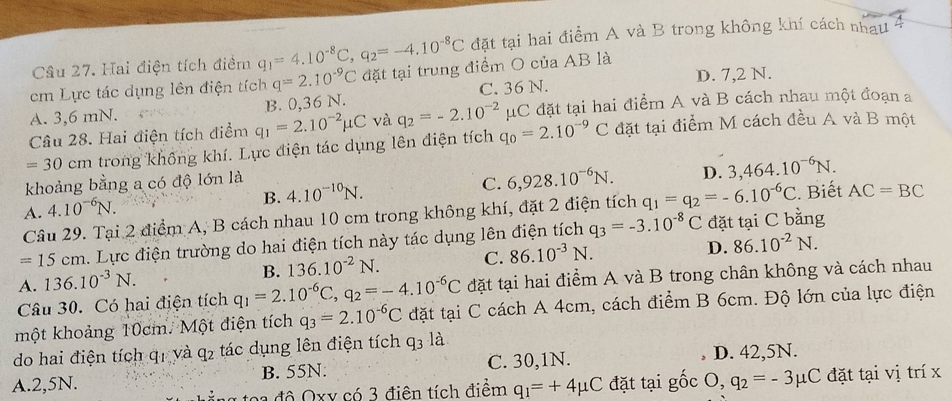 Hai điện tích điểm q_1=4.10^(-8)C,q_2=-4.10^(-8)C đặt tại hai điểm A và B trong không khí cách nhau
D. 7,2 N.
cm Lực tác dụng lên điện tích q=2.10^(-9)C đặt tại trung điểm O của AB là
C. 36 N.
B. 0,36N.
A. 3,6 mN.
Câu 28. Hai điện tích điểm q_1=2.10^(-2)mu C và q_2=-2.10^(-2)mu C đặt tại hai điểm A và B cách nhau một đoạn a
=30 cm trong không khí. Lực điện tác dụng lên điện tích q_0=2.10^(-9)C đặt tại điểm M cách đều A và B một
khoảng bằng a có độ lớn là
B. 4.10^(-10)N.
C. 6,928.10^(-6)N.
D. 3,464.10^(-6)N.
A. 4.10^(-6)N.
Câu 29. Tại 2 điểm A, B cách nhau 10 cm trong không khí, đặt 2 điện tích q_1=q_2=-6.10^(-6)C. Biết AC=BC
=15 cm. Lực điện trường do hai điện tích này tác dụng lên điện tích q_3=-3.10^(-8)C đặt tại C bằng
C. 86.10^(-3)N.
D. 86.10^(-2)N.
A. . 136.10^(-3)N.
B. 136.10^(-2)N.
Câu 30. Có hai điện tích q_1=2.10^(-6)C,q_2=-4.10^(-6)C đặt tại hai điểm A và B trong chân không và cách nhau
một khoảng 10cm. Một điện tích q_3=2.10^(-6)C đặt tại C cách A 4cm, cách điểm B 6cm. Độ lớn của lực điện
do hai điện tích q1 và q2 tác dụng lên điện tích q3 là
C. 30,1N.
A.2,5N. B. 55N: D. 42,5N.
đ ô  xy có 3 điện tích điểm q_1=+4mu C đặt tại gốc O,q_2=-3mu C đặt tại vị trí x