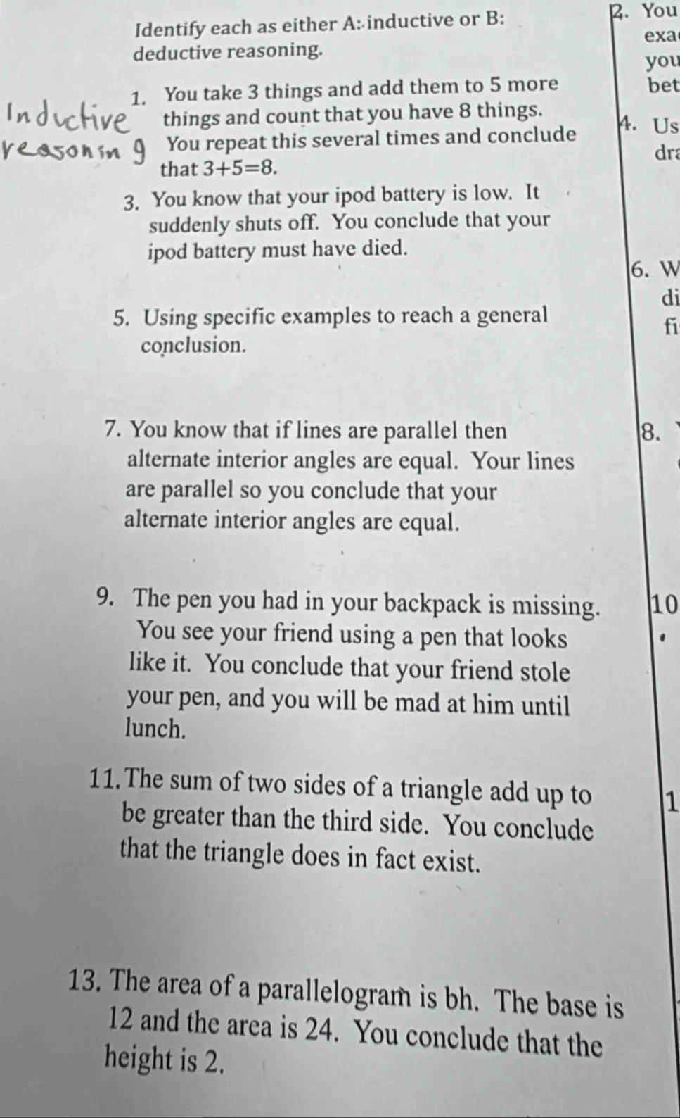 Identify each as either A: inductive or B: 
B. You 
exa 
deductive reasoning. 
you 
1. You take 3 things and add them to 5 more bet 
things and count that you have 8 things. 
4. Us 
You repeat this several times and conclude 
dr 
that 3+5=8. 
3. You know that your ipod battery is low. It 
suddenly shuts off. You conclude that your 
ipod battery must have died. 
6.W 
di 
5. Using specific examples to reach a general 
fi 
conclusion. 
7. You know that if lines are parallel then 8. 
alternate interior angles are equal. Your lines 
are parallel so you conclude that your 
alternate interior angles are equal. 
9. The pen you had in your backpack is missing. 10 
You see your friend using a pen that looks 
like it. You conclude that your friend stole 
your pen, and you will be mad at him until 
lunch. 
11. The sum of two sides of a triangle add up to 1
be greater than the third side. You conclude 
that the triangle does in fact exist. 
13. The area of a parallelogram is bh. The base is 
12 and the area is 24. You conclude that the 
height is 2.