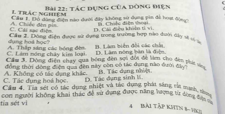 tác Dụng Của DÒnG đIện
L TRÁC NGHIệM
Câu 1. Đồ dùng điện nào dưới đây không sử dụng pin để hoạt động?
A. Chiếc đèn pin.
B. Chiếc điện thoại.
C. Cái sạc điện.
D. Cái điều khiền ti vi.
Câu 2. Dông điện được sử dụng trong trường hợp nào dưới dây sẽ có tác
dụng hoá học?
A. Thắp sáng các bóng đèn. B. Làm biến đồi các chất.
C. Làm nóng chảy kim loại. D. Làm nóng bàn là điện.
Câu 3. Dòng điện chạy qua bóng đèn sợi đốt đề làm cho đèn phát sáng
đồng thời dòng điện qua đèn này còn có tác dụng nào dưới đây?
A. Không có tác dụng khác. B. Tác dụng nhiệt.
C. Tác dụng hoá học. D. Tác dụng sinh lí.
Câu 4. Tia sét có tác dụng nhiệt và tác dụng phát sáng rất mạnh, nhưng
con người không khai thác để sử dụng được năng lượng từ dòng điện cử
tia sét vì
4 BÀI TậP KHTN 8- HKII