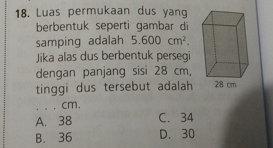 Luas permukaan dus yang
berbentuk seperti gambar di
samping adalah 5.600cm^2. 
Jika alas dus berbentuk persegi
dengan panjang sisi 28 cm,
tinggi dus tersebut adalah
cm.
A. 38 C. 34
B. 36 D. 30