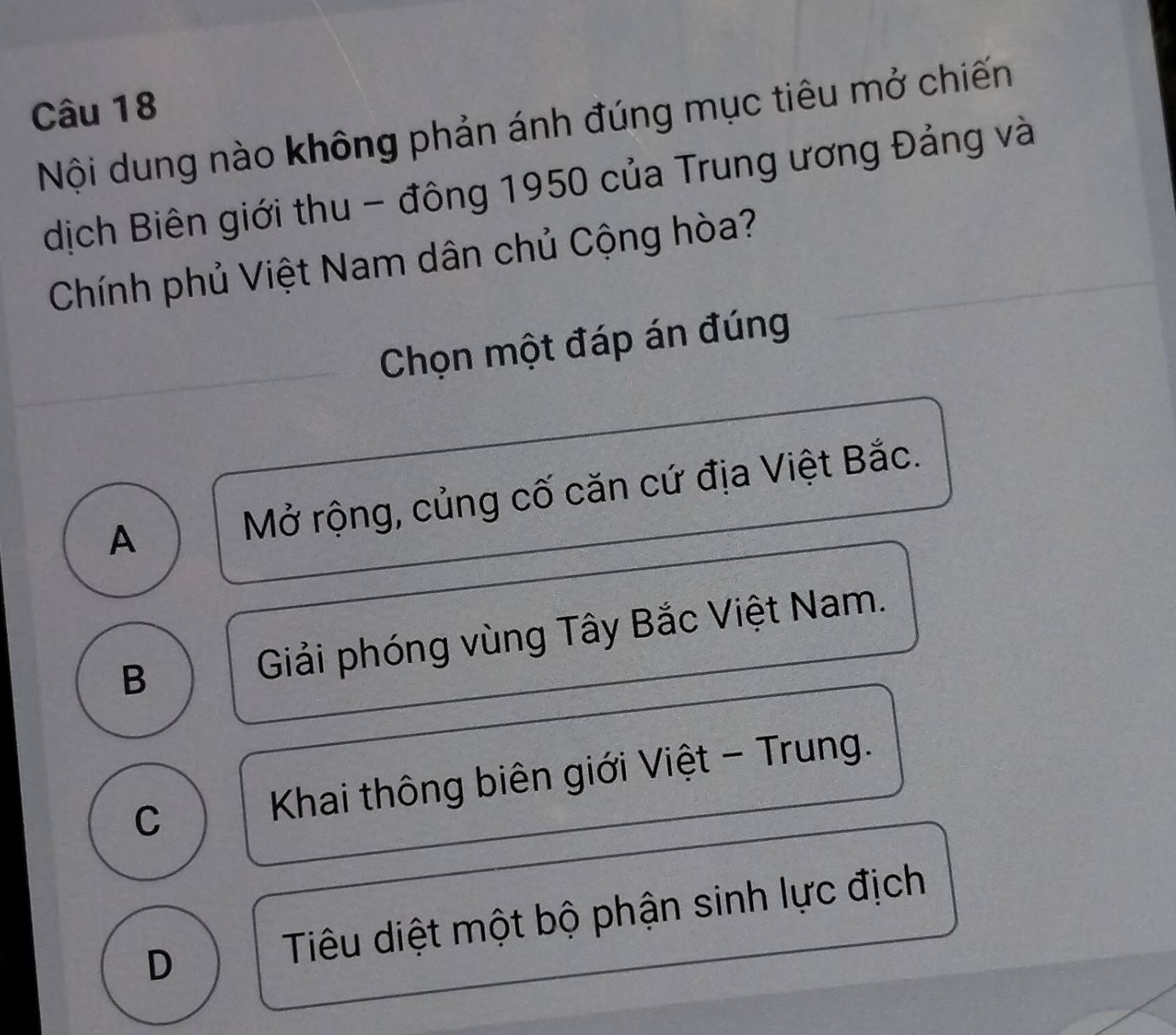 Nội dung nào không phản ánh đúng mục tiêu mở chiến
dịch Biên giới thu - đông 1950 của Trung ương Đảng và
Chính phủ Việt Nam dân chủ Cộng hòa?
Chọn một đáp án đúng
A Mở rộng, củng cố căn cứ địa Việt Bắc.
B Giải phóng vùng Tây Bắc Việt Nam.
C Khai thông biên giới Việt - Trung.
D Tiêu diệt một bộ phận sinh lực địch