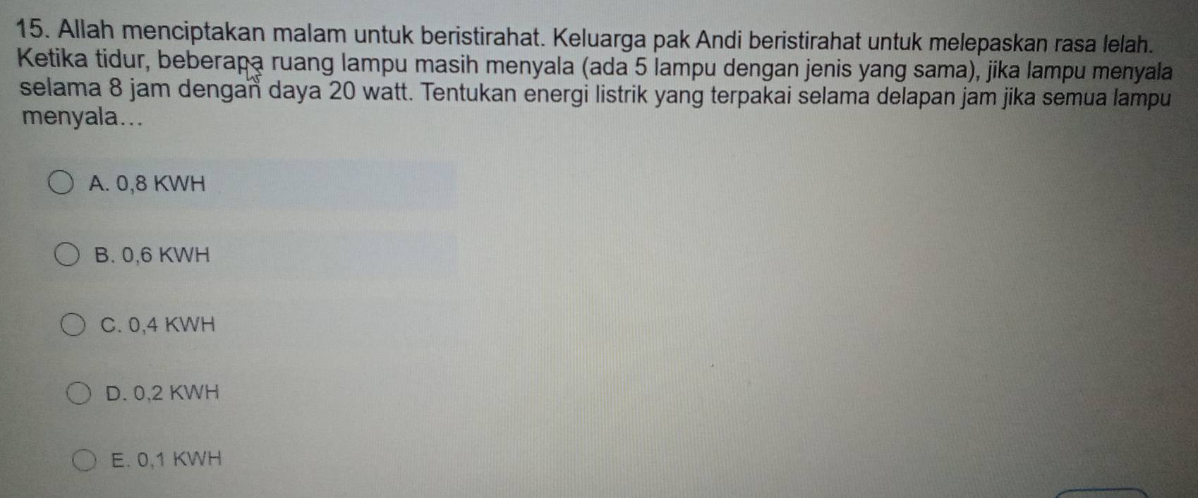 Allah menciptakan malam untuk beristirahat. Keluarga pak Andi beristirahat untuk melepaskan rasa lelah.
Ketika tidur, beberapa ruang lampu masih menyala (ada 5 lampu dengan jenis yang sama), jika lampu menyala
selama 8 jam dengan daya 20 watt. Tentukan energi listrik yang terpakai selama delapan jam jika semua lampu
menyala...
A. 0,8 KWH
B. 0,6 KWH
C. 0,4 KWH
D. 0,2 KWH
E. 0,1 KWH