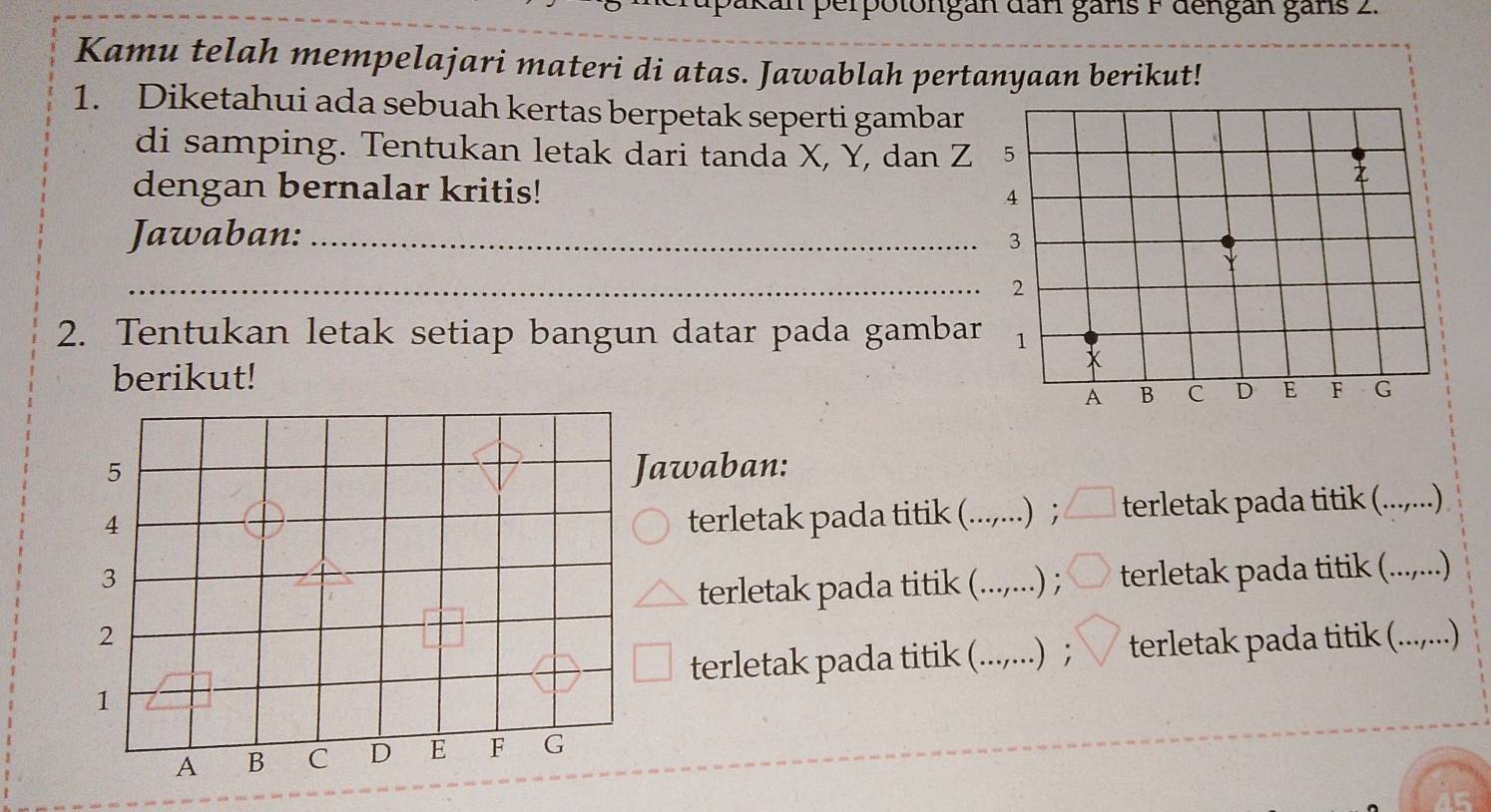 erpotongan dan gans F dengan gans 2. 
Kamu telah mempelajari materi di atas. Jawablah pertanyaan berikut! 
1. Diketahui ada sebuah kertas berpetak seperti gambar 
di samping. Tentukan letak dari tanda X, Y, dan Z 5
z
dengan bernalar kritis! 4
Jawaban: _ 3
_2 
2. Tentukan letak setiap bangun datar pada gambar 1 
berikut!
x
A B C D E F G
awaban: 
terletak pada titik (. ∴ .) ; terletak pada titik (........) 
.) ; terletak pada titik (....,...) 
terletak pada titik (. . 
terletak pada titik (._ .) ； terletak pada titik (....,...)