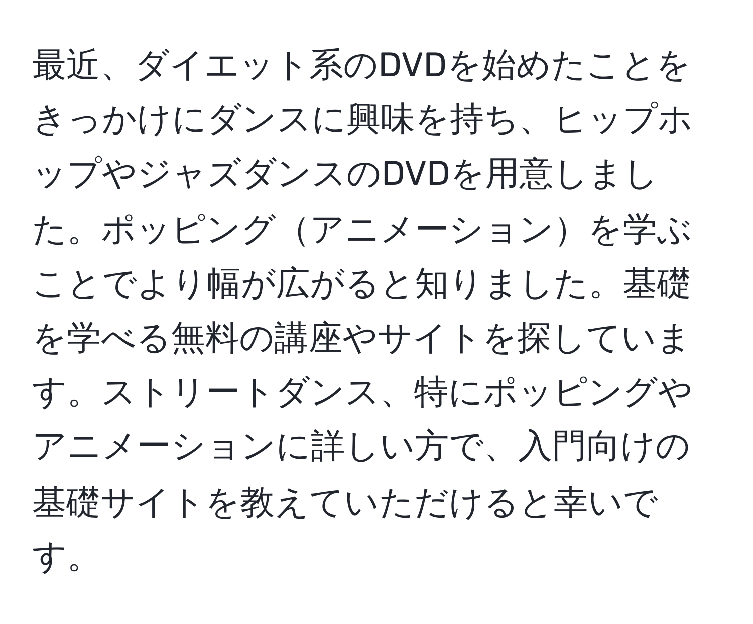 最近、ダイエット系のDVDを始めたことをきっかけにダンスに興味を持ち、ヒップホップやジャズダンスのDVDを用意しました。ポッピングアニメーションを学ぶことでより幅が広がると知りました。基礎を学べる無料の講座やサイトを探しています。ストリートダンス、特にポッピングやアニメーションに詳しい方で、入門向けの基礎サイトを教えていただけると幸いです。